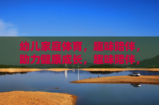幼儿家庭体育，趣味陪伴，助力健康成长，趣味陪伴，幼儿家庭体育助力健康成长