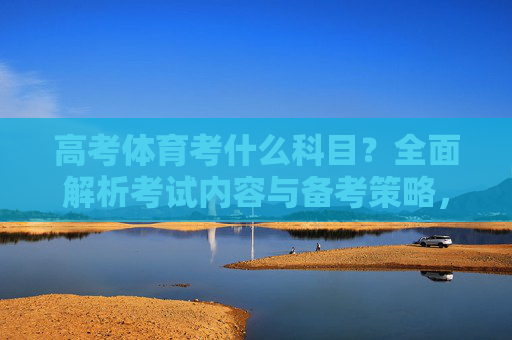 高考体育考什么科目?全面解析考试内容与备考策略,高考体育科目与备考策略全解析 高考体育考什么科目?全面解析考试内容与备考策略,高考体育科目与备考策略全解析
