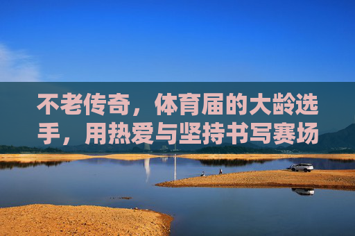 不老传奇，体育届的大龄选手，用热爱与坚持书写赛场新篇，体育大龄选手，热爱与坚持书写不老赛场传奇