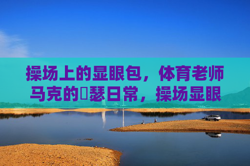 操场上的显眼包,体育老师马克的嘚瑟日常,操场显眼包马克的嘚瑟日常 操场上的显眼包,体育老师马克的嘚瑟日常,操场显眼包马克的嘚瑟日常