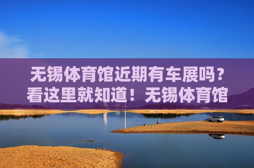无锡体育馆近期有车展吗?看这里就知道!无锡体育馆近期车展看这里! 无锡体育馆近期有车展吗?看这里就知道!无锡体育馆近期车展看这里!
