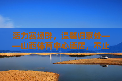 活力赛场畔,温馨归家处——山西体育中心酒店,不止于住宿的体育文化体验,山西体育中心酒店,赛场畔的体育文化体验之家 活力赛场畔,温馨归家处——山西体育中心酒店,不止于住宿的体育文化体验,山西体育中心酒店,赛场畔的体育文化体验之家