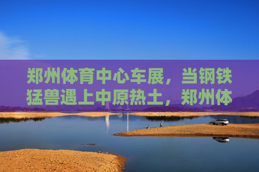 郑州体育中心车展,当钢铁猛兽遇上中原热土,郑州体育中心车展,钢铁猛兽遇见中原热土 郑州体育中心车展,当钢铁猛兽遇上中原热土,郑州体育中心车展,钢铁猛兽遇见中原热土