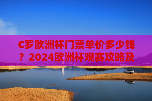C罗欧洲杯门票单价多少钱？2024欧洲杯观赛攻略及票价解析，2024欧洲杯门票单价及观赛攻略，C罗赛事票价解析