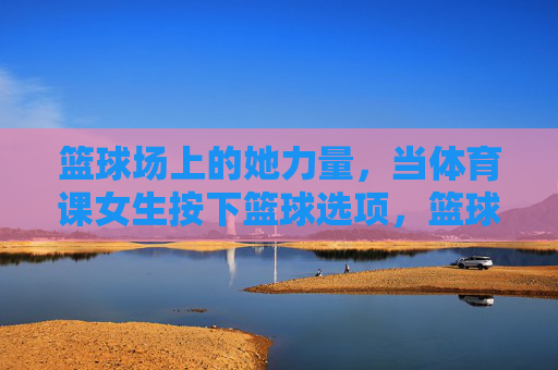 篮球场上的她力量，当体育课女生按下篮球选项，篮球场上的她力量，体育课女生选择篮球