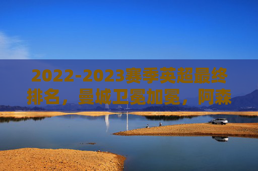 2022-2023赛季英超最终排名,曼城卫冕加冕,阿森纳饮恨惜败,纽卡创造历史,2022-2023英超收官,曼城加冕,阿森纳惜败,纽卡创历史 2022-2023赛季英超最终排名,曼城卫冕加冕,阿森纳饮恨惜败,纽卡创造历史,2022-2023英超收官,曼城加冕,阿森纳惜败,纽卡创历史