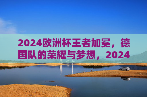 2024欧洲杯王者加冕，德国队的荣耀与梦想，2024欧洲杯王者加冕，德国队的荣耀与梦想