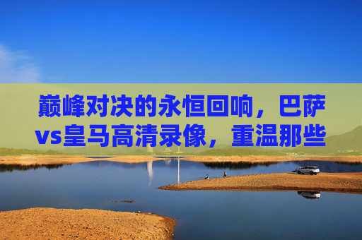 巅峰对决的永恒回响,巴萨vs皇马高清录像,重温那些载入史册的经典瞬间,巴萨vs皇马巅峰对决高清录像,重温载入史册的经典瞬间 巅峰对决的永恒回响,巴萨vs皇马高清录像,重温那些载入史册的经典瞬间,巴萨vs皇马巅峰对决高清录像,重温载入史册的经典瞬间