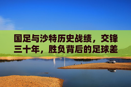国足与沙特历史战绩,交锋三十年,胜负背后的足球差距与启示,国足与沙特三十年交锋史,胜负背后的足球差距与启示 国足与沙特历史战绩,交锋三十年,胜负背后的足球差距与启示,国足与沙特三十年交锋史,胜负背后的足球差距与启示