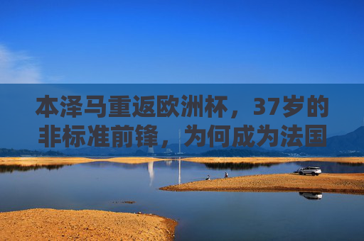 本泽马重返欧洲杯,37岁的非标准前锋,为何成为法国队的必需品?37岁非标准前锋本泽马,法国队欧洲杯必需品 本泽马重返欧洲杯,37岁的非标准前锋,为何成为法国队的必需品?37岁非标准前锋本泽马,法国队欧洲杯必需品