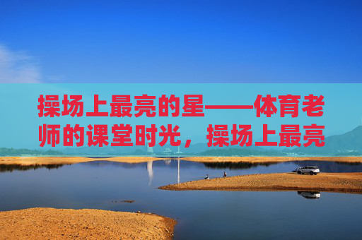 操场上最亮的星——体育老师的课堂时光,操场上最亮的星——体育老师的课堂时光 操场上最亮的星——体育老师的课堂时光,操场上最亮的星——体育老师的课堂时光