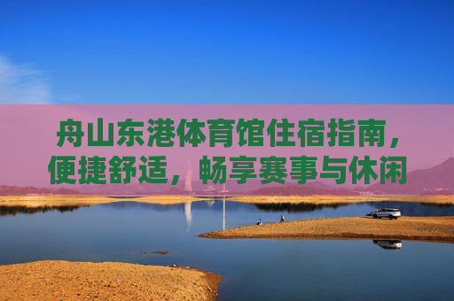 舟山东港体育馆住宿指南,便捷舒适,畅享赛事与休闲之旅,舟山东港体育馆住宿指南,便捷舒适,畅享赛事休闲之旅 舟山东港体育馆住宿指南,便捷舒适,畅享赛事与休闲之旅,舟山东港体育馆住宿指南,便捷舒适,畅享赛事休闲之旅