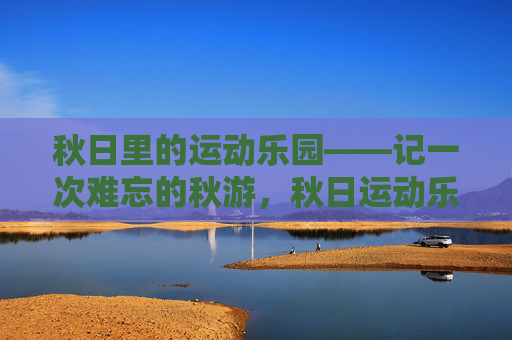 秋日里的运动乐园——记一次难忘的秋游,秋日运动乐园,难忘的秋游 秋日里的运动乐园——记一次难忘的秋游,秋日运动乐园,难忘的秋游