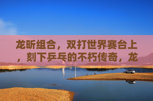 龙昕组合，双打世界赛台上，刻下乒乓的不朽传奇，龙昕组合双打世界赛台刻下乒乓不朽传奇