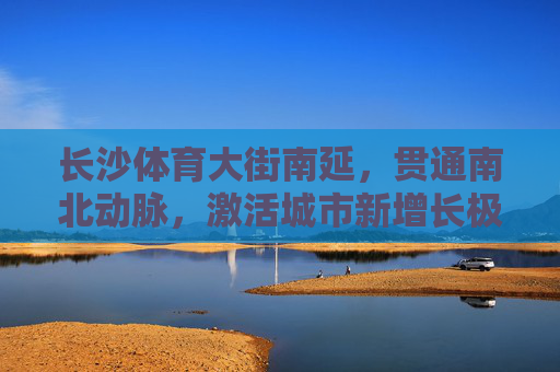 长沙体育大街南延,贯通南北动脉,激活城市新增长极,长沙体育大街南延,贯通南北动脉,激活城市新增长极 长沙体育大街南延,贯通南北动脉,激活城市新增长极,长沙体育大街南延,贯通南北动脉,激活城市新增长极