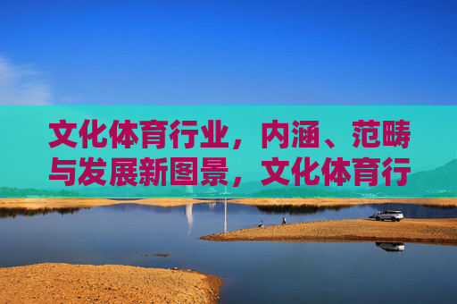 文化体育行业，内涵、范畴与发展新图景，文化体育行业，内涵范畴与发展新图景