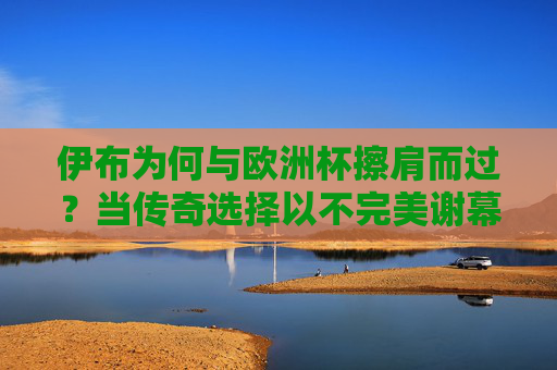 伊布为何与欧洲杯擦肩而过？当传奇选择以不完美谢幕，伊布与欧洲杯擦肩而过，传奇的不完美谢幕
