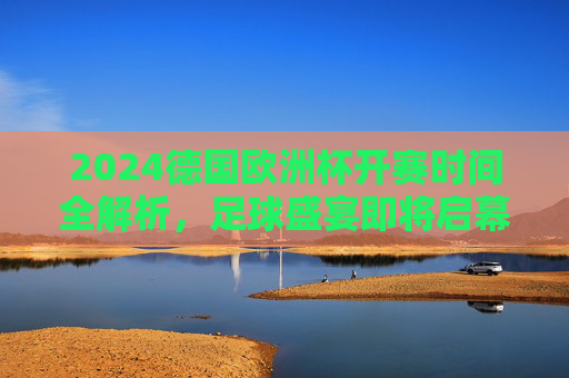 2024德国欧洲杯开赛时间全解析，足球盛宴即将启幕！
