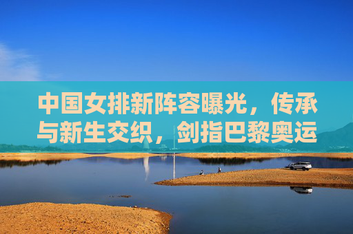 中国女排新阵容曝光,传承与新生交织,剑指巴黎奥运新高度,中国女排新阵容,传承新生剑指巴黎奥运新高度 中国女排新阵容曝光,传承与新生交织,剑指巴黎奥运新高度,中国女排新阵容,传承新生剑指巴黎奥运新高度