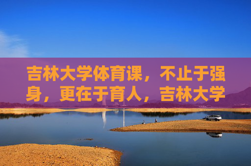 吉林大学体育课,不止于强身,更在于育人,吉林大学体育课,强身筑基,育人铸魂 吉林大学体育课,不止于强身,更在于育人,吉林大学体育课,强身筑基,育人铸魂