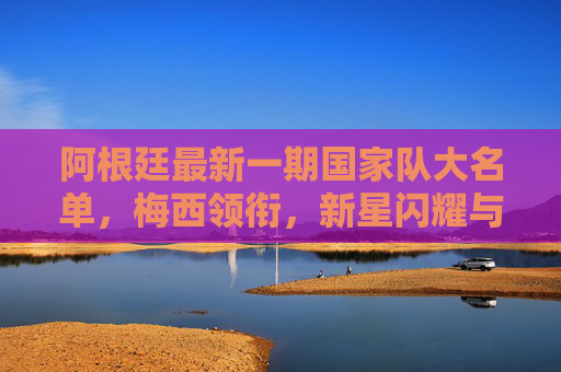 阿根廷最新一期国家队大名单,梅西领衔,新星闪耀与战术传承,阿根廷最新大名单,梅西领衔,新星闪耀与战术传承 阿根廷最新一期国家队大名单,梅西领衔,新星闪耀与战术传承,阿根廷最新大名单,梅西领衔,新星闪耀与战术传承