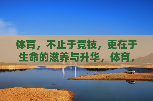 体育，不止于竞技，更在于生命的滋养与升华，体育，不止竞技，滋养生命升华