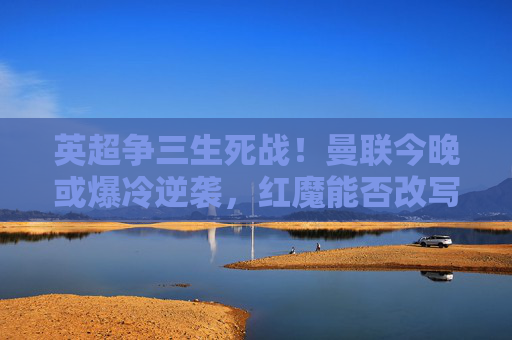 英超争三生死战！曼联今晚或爆冷逆袭，红魔能否改写命运？英超争三生死战！曼联爆冷逆袭，红魔命运待改写？