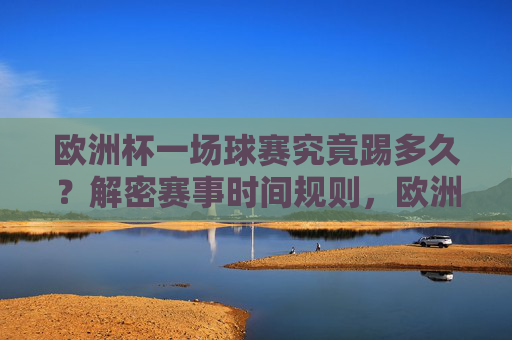 欧洲杯一场球赛究竟踢多久？解密赛事时间规则，欧洲杯赛事时间规则解密