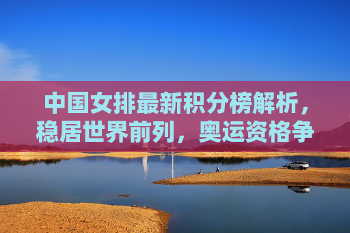 中国女排最新积分榜解析,稳居世界前列,奥运资格争夺优势凸显 中国女排最新积分榜解析,稳居世界前列,奥运资格争夺优势凸显