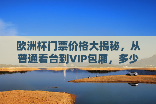 欧洲杯门票价格大揭秘，从普通看台到VIP包厢，多少钱能圆梦赛场？欧洲杯门票价格大揭秘，普通看台到VIP包厢，多少钱能圆梦赛场？