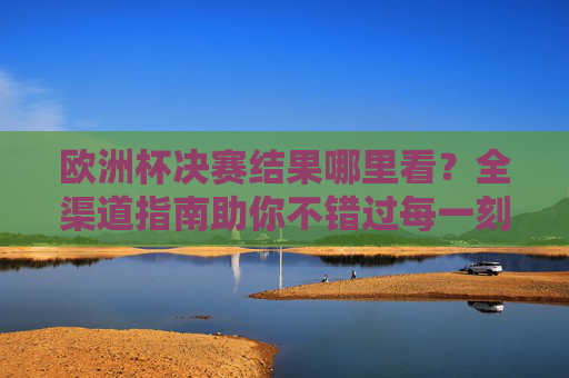 欧洲杯决赛结果哪里看?全渠道指南助你不错过每一刻,欧洲杯决赛结果观看全渠道指南 欧洲杯决赛结果哪里看?全渠道指南助你不错过每一刻,欧洲杯决赛结果观看全渠道指南