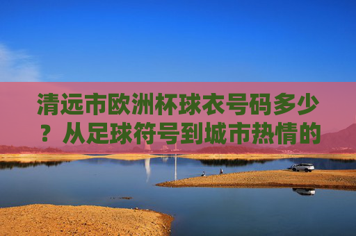 清远市欧洲杯球衣号码多少?从足球符号到城市热情的解码,清远欧洲杯球衣号码,从足球符号到城市热情的解码 清远市欧洲杯球衣号码多少?从足球符号到城市热情的解码,清远欧洲杯球衣号码,从足球符号到城市热情的解码