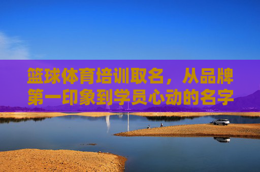 篮球体育培训取名,从品牌第一印象到学员心动的名字密码,篮球培训取名密码,从品牌印象到学员心动 篮球体育培训取名,从品牌第一印象到学员心动的名字密码,篮球培训取名密码,从品牌印象到学员心动