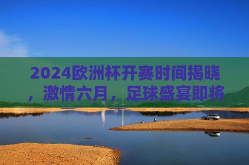 2024欧洲杯开赛时间揭晓，激情六月，足球盛宴即将点燃欧洲战场，2024欧洲杯六月开赛，足球盛宴激情点燃