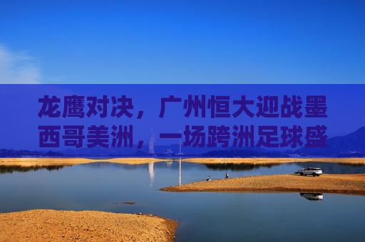 龙鹰对决,广州恒大迎战墨西哥美洲,一场跨洲足球盛宴,龙鹰跨洲对决,广州恒大迎战墨西哥美洲 龙鹰对决,广州恒大迎战墨西哥美洲,一场跨洲足球盛宴,龙鹰跨洲对决,广州恒大迎战墨西哥美洲