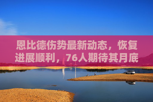 恩比德伤势最新动态，恢复进展顺利，76人期待其月底回归，恩比德恢复进展顺利 76人期待月底回归