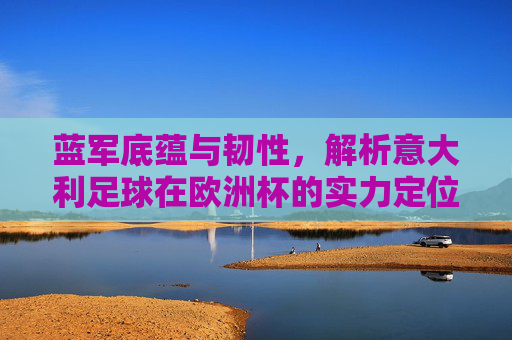 蓝军底蕴与韧性，解析意大利足球在欧洲杯的实力定位，蓝军底蕴韧性锚定欧洲杯实力定位