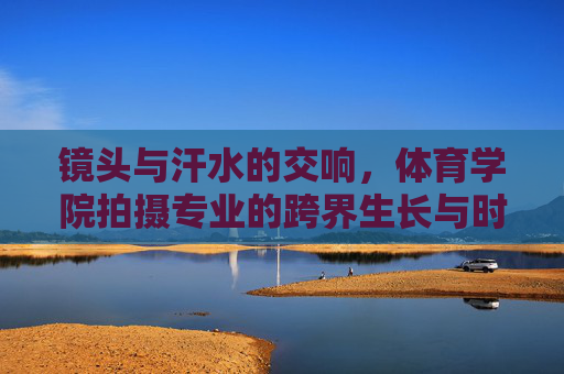 镜头与汗水的交响，体育学院拍摄专业的跨界生长与时代价值，镜头与汗水的交响，体育学院拍摄专业的跨界生长与时代价值