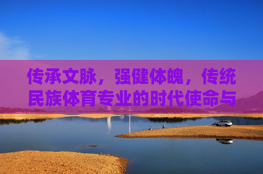 传承文脉,强健体魄,传统民族体育专业的时代使命与价值探索,传承文脉·强健体魄,传统民族体育专业的时代使命与价值 传承文脉,强健体魄,传统民族体育专业的时代使命与价值探索,传承文脉·强健体魄,传统民族体育专业的时代使命与价值