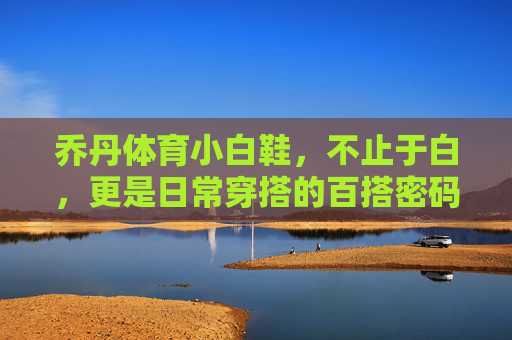 乔丹体育小白鞋,不止于白,更是日常穿搭的百搭密码 乔丹体育小白鞋,不止于白,更是日常穿搭的百搭密码