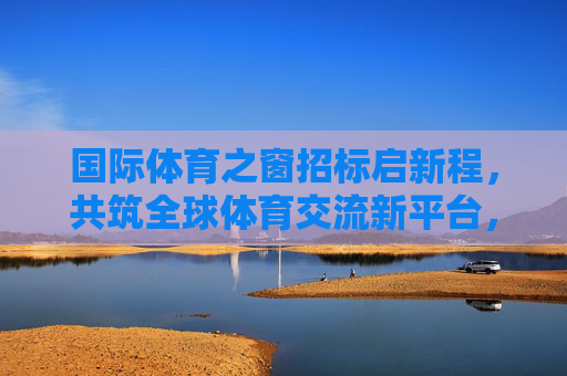 国际体育之窗招标启新程,共筑全球体育交流新平台,国际体育之窗招标启新程 共筑全球体育交流新平台 国际体育之窗招标启新程,共筑全球体育交流新平台,国际体育之窗招标启新程 共筑全球体育交流新平台