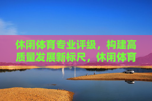 休闲体育专业评级,构建高质量发展新标尺,休闲体育专业评级,构建高质量发展新标尺 休闲体育专业评级,构建高质量发展新标尺,休闲体育专业评级,构建高质量发展新标尺