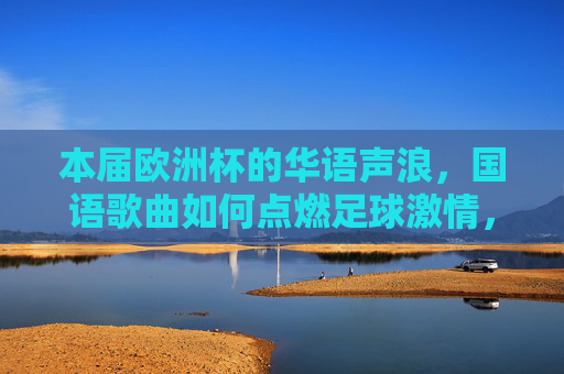 本届欧洲杯的华语声浪,国语歌曲如何点燃足球激情,欧洲杯华语声浪,国语歌曲点燃赛场激情 本届欧洲杯的华语声浪,国语歌曲如何点燃足球激情,欧洲杯华语声浪,国语歌曲点燃赛场激情
