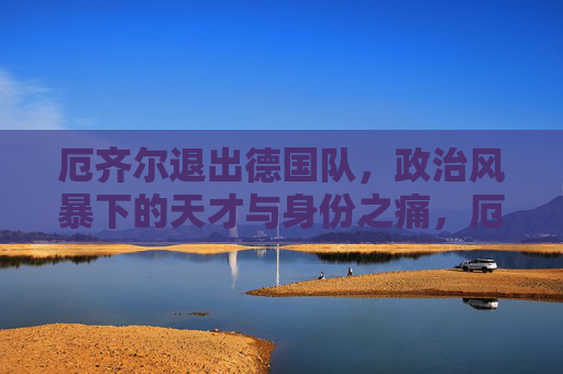 厄齐尔退出德国队,政治风暴下的天才与身份之痛,厄齐尔退出德国队,政治风暴下的身份之痛 厄齐尔退出德国队,政治风暴下的天才与身份之痛,厄齐尔退出德国队,政治风暴下的身份之痛