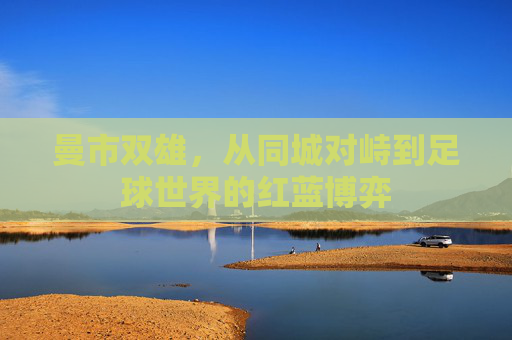 曼市双雄,从同城对峙到足球世界的红蓝博弈 曼市双雄,从同城对峙到足球世界的红蓝博弈