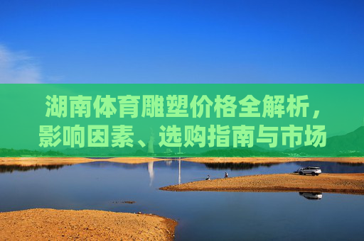 湖南体育雕塑价格全解析，影响因素、选购指南与市场参考