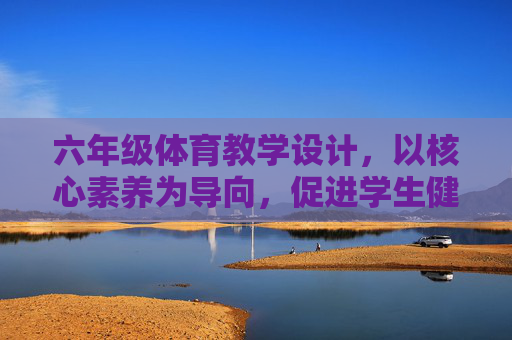 六年级体育教学设计,以核心素养为导向,促进学生健康成长,核心素养导向的六年级体育教学设计,促进学生健康成长 六年级体育教学设计,以核心素养为导向,促进学生健康成长,核心素养导向的六年级体育教学设计,促进学生健康成长