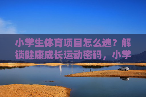小学生体育项目怎么选？解锁健康成长运动密码，小学生体育项目怎么选？解锁健康成长运动密码