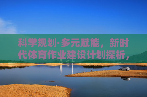 科学规划·多元赋能,新时代体育作业建设计划探析,新时代体育作业的科学规划与多元赋能探析 科学规划·多元赋能,新时代体育作业建设计划探析,新时代体育作业的科学规划与多元赋能探析