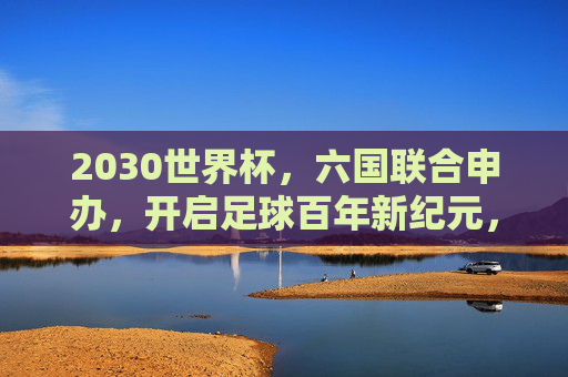 2030世界杯,六国联合申办,开启足球百年新纪元,六国联合申办2030世界杯 开启足球百年新纪元 2030世界杯,六国联合申办,开启足球百年新纪元,六国联合申办2030世界杯 开启足球百年新纪元
